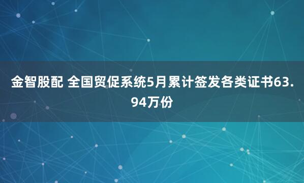 金智股配 全国贸促系统5月累计签发各类证书63.94万份