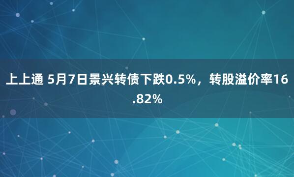上上通 5月7日景兴转债下跌0.5%，转股溢价率16.82%