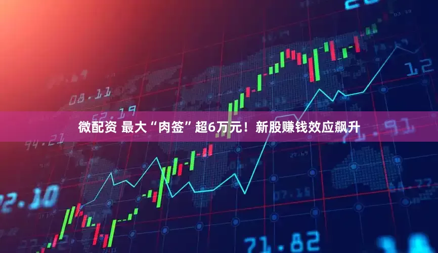微配资 最大“肉签”超6万元！新股赚钱效应飙升