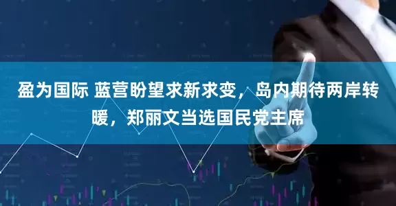 盈为国际 蓝营盼望求新求变，岛内期待两岸转暖，郑丽文当选国民党主席