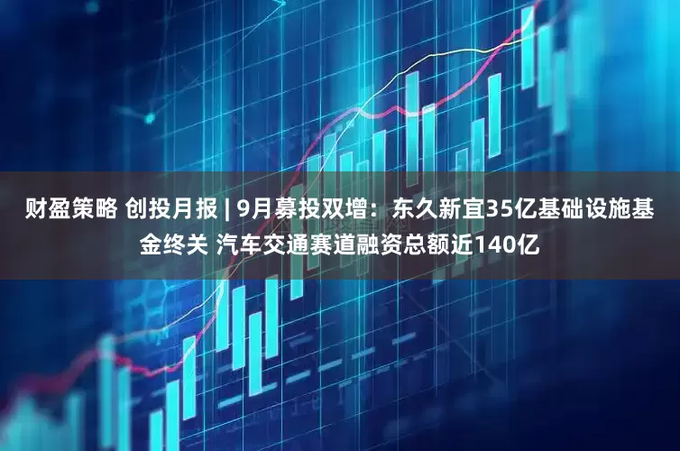 财盈策略 创投月报 | 9月募投双增：东久新宜35亿基础设施基金终关 汽车交通赛道融资总额近140亿