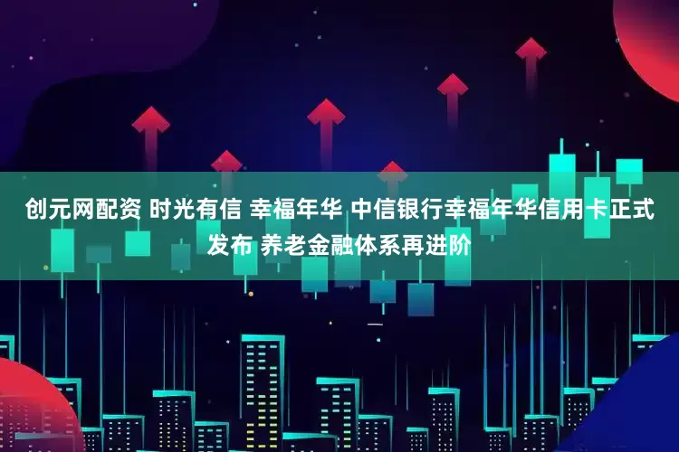创元网配资 时光有信 幸福年华 中信银行幸福年华信用卡正式发布 养老金融体系再进阶