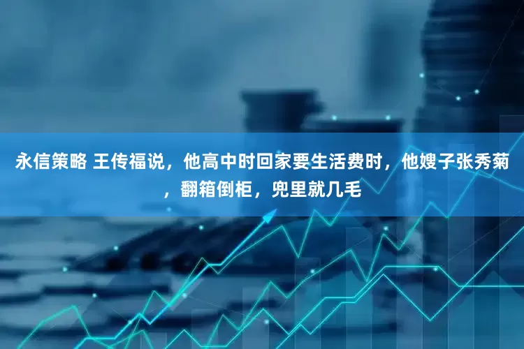 永信策略 王传福说，他高中时回家要生活费时，他嫂子张秀菊，翻箱倒柜，兜里就几毛