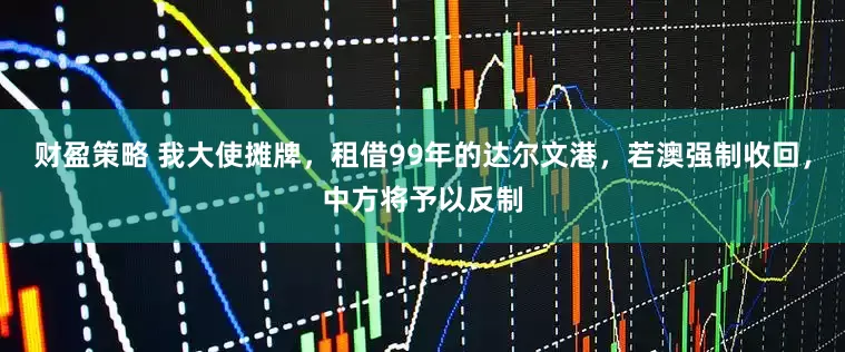 财盈策略 我大使摊牌，租借99年的达尔文港，若澳强制收回，中方将予以反制